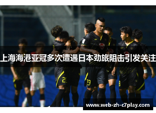 上海海港亚冠多次遭遇日本劲旅阻击引发关注 上海海港亚冠多次遭遇日本劲旅阻击引发关注